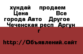 хундай 78 продаем › Цена ­ 650 000 - Все города Авто » Другое   . Чеченская респ.,Аргун г.